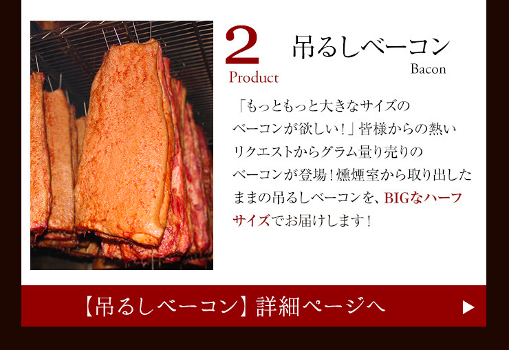 「もっともっと大きなサイズのベーコンが欲しい！」皆様からの熱い
リクエストからグラム量り売りのベーコンが登場！燻煙室から取り出したままの吊るしベーコンを、BIGなハーフサイズでお届けします！