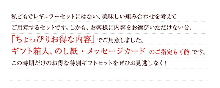 私どもでレギュラーセットにはない、美味しい組み合わせを考えてご用意するセットです。しかも、お客様に内容をお選びいただけない分、「ちょっぴりお得な内容」でご用意しました。ギフト箱入、のし紙・メッセージカード のご指定も可能 です。この時期だけのお得な特別ギフトセットをぜひお見逃しなく！