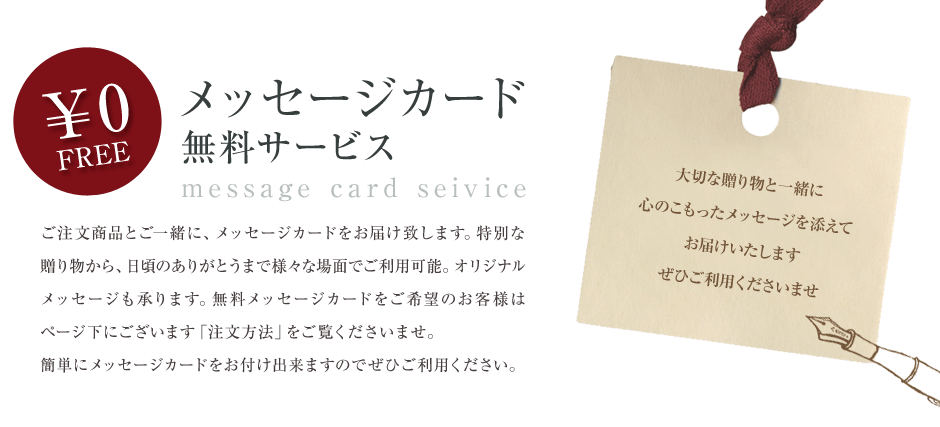 「無料メッセージカードサービス」ご注文商品とご一緒に、メッセージカードをお届けいたします。特別な贈り物から、日頃のありがとうまで様々な場面でご利用可能。オリジナルメッセージも承ります。無料メッセージカードをご希望のお客様はページ下にございます「注文方法」をご覧くださいませ。簡単にメッセージカードをお付け出来ますのでぜひご利用ください。