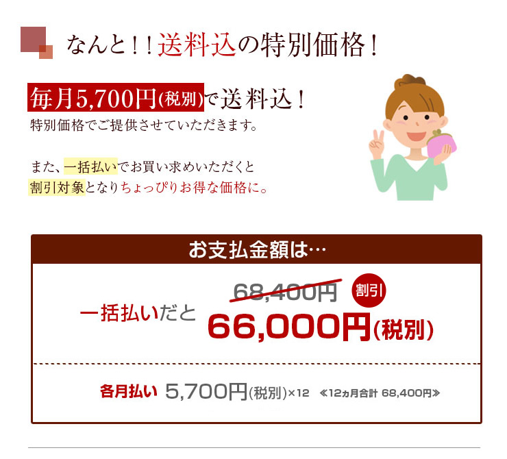 毎月5,700円(税別)で送料込！特別価格でご提供させていただきます。また、一括払いでお買い求め
いただくと割引対象となりちょっぴりお得な価格に♪さらに…！道内お届けの方に限り毎月200円の割引有！！各月5,500円(税別)でご提供させていただきます。