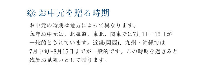 お中元を贈る時期。お中元の時期は地方によって異なります。2101年のお中元は、北海道、東北、関東では7月1日~15日が一般的とされています。近畿(関西)、九州・沖縄では7月中旬~8月15日までが一般的です。この時期を過ぎると残暑お見舞いとして贈ります。
