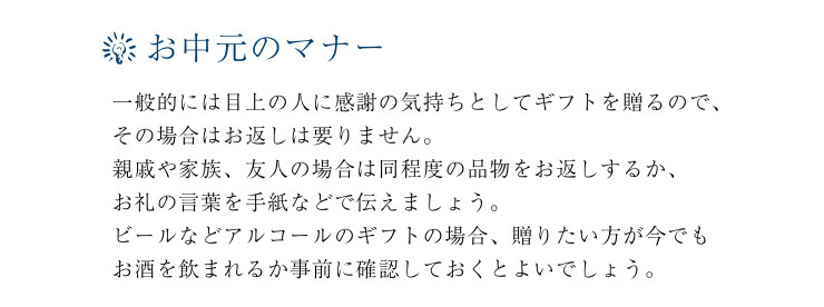 お中元のマナー。
一般的には目上の人に感謝の気持ちとしてギフトを贈るので、その場合はお返しは要りません。親戚や家族、友人の場合は同程度の品物をお返しするか、お礼の言葉を手紙などで伝えましょう。ビールなどアルコールのギフトの場合、贈りたい方が今でもお酒を飲まれるか事前に確認しておくとよいでしょう。