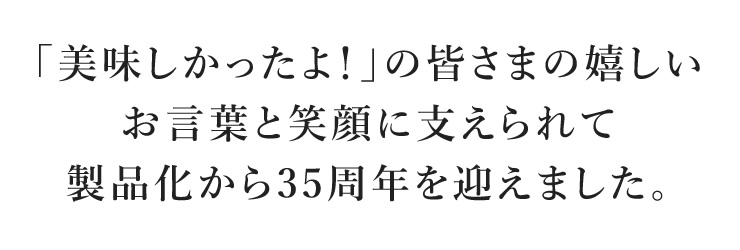 「美味しかったよ！」の皆さまの嬉しいお言葉と笑顔に支えられて製品化から35周年を迎えました。