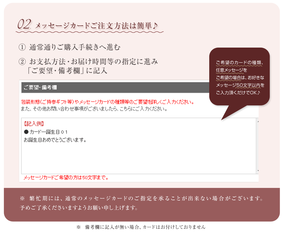 メッセージカードのご注文方法：①通常通りご購入手続きへ進む　②お支払方法・お届け時間等の指定に進み「ご要望・備考欄」に希望するカード名を記入！オリジナルメッセージをご希望の場合はお好きなメッセージを５０文字以内でご入力いただくだけでOKです！