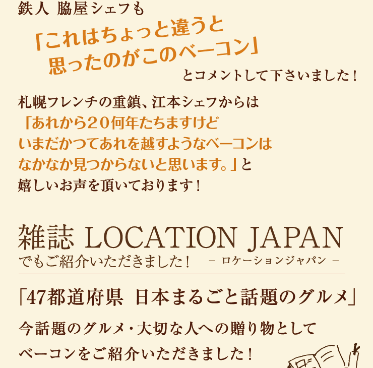 鉄人脇屋シェフも「これはちょっと違うと思ったのがこのベーコン」とコメントして下さいました!札幌フレンチの重鎮、江本シェフからは「あれから20何年たちますけどいまだかつてあれを越すようなベーコンはなかなか見つからないと思います。」と嬉しいお声を頂いております!