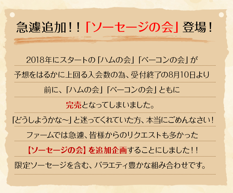 2018年にスタートの「ハムの会」「ベーコンの会」が予想をはるかに上回る入会数の為、受付終了の8月10日より前に、「ハムの会」が完売となってしまいました。「どうしようかな～」と迷ってくれていた方本当にごめんなさい！ファームでは急遽、皆様からのリクエストも多かった【ソーセージの会】を追加企画することにしました！！限定ソーセージを含む、バラエティ豊かな組み合わせです。