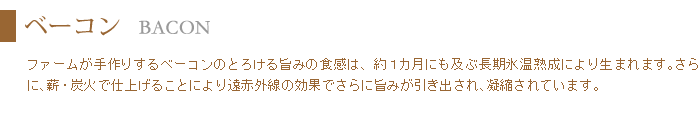 ベーコンは約一ヶ月の長期氷温熟成により生まれるとろける味わいと、薪炭火の遠赤外線効果で旨みが凝縮。