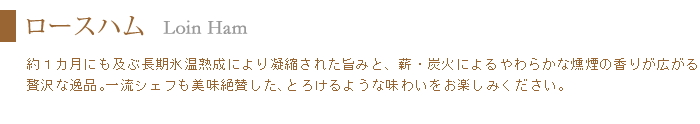 ロースハムは約一ヶ月の長期氷温熟成により生まれるとろける旨みと、燻煙の柔らか香りで一流シェフも絶賛した味わい