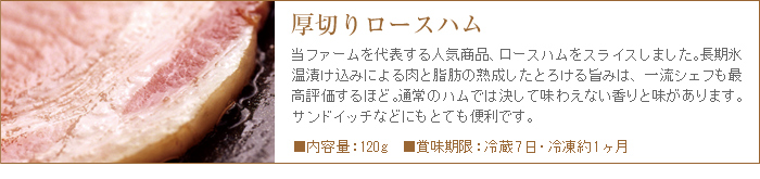 ロースハムは長期氷温熟成による肉と脂のとろける美味しさで、他では決して味わえない香りと旨み。ステーキやサンドイッチなどにもオススメ。