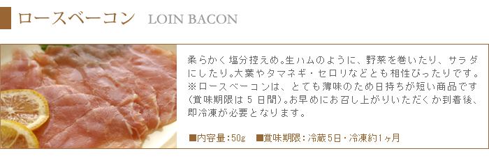 柔らかく塩分控えめのロースベーコンは、生ハムのように野菜を巻いたりサラダとしてもピッタリです。