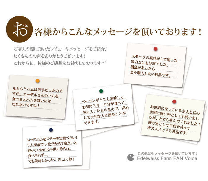 お客さまから「もともとハムは苦手だったのですが、エーデルさんのハムを食べるとハム嫌いにはなれないですね!」「スモークの風味がして贈った家の方にも好評でした。」「贈り物として自信を持ってオススメできる一品です」など、たくさんの嬉しいお声を頂いています。